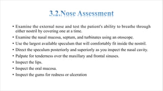 • Examine the external nose and test the patient's ability to breathe through
either nostril by covering one at a time.
• Examine the nasal mucosa, septum, and turbinates using an otoscope.
• Use the largest available speculum that will comfortably fit inside the nostril.
• Direct the speculum posteriorly and superiorly as you inspect the nasal cavity.
• Palpate for tenderness over the maxillary and frontal sinuses.
• Inspect the lips.
• Inspect the oral mucosa.
• Inspect the gums for redness or ulceration
 