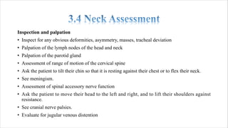 Inspection and palpation
• Inspect for any obvious deformities, asymmetry, masses, tracheal deviation
• Palpation of the lymph nodes of the head and neck
• Palpation of the parotid gland
• Assessment of range of motion of the cervical spine
• Ask the patient to tilt their chin so that it is resting against their chest or to flex their neck.
• See meningism.
• Assessment of spinal accessory nerve function
• Ask the patient to move their head to the left and right, and to lift their shoulders against
resistance.
• See cranial nerve palsies.
• Evaluate for jugular venous distention
 