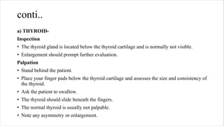 conti..
a) THYROID-
Inspection
• The thyroid gland is located below the thyroid cartilage and is normally not visible.
• Enlargement should prompt further evaluation.
Palpation
• Stand behind the patient.
• Place your finger pads below the thyroid cartilage and assesses the size and consistency of
the thyroid.
• Ask the patient to swallow.
• The thyroid should slide beneath the fingers.
• The normal thyroid is usually not palpable.
• Note any asymmetry or enlargement.
 