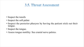• Inspect the tonsils
• Inspect the soft palate
• Inspect the posterior pharynx by having the patient stick out their
tongue.
• Inspect the tongue.
• Assess tongue motility: See cranial nerve palsies.
 