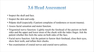• Inspect the skull and face.
• Inspect the skin and scalp.
• Palpate skull (especially if patient complains of tenderness or recent trauma).
• Assess facial sensation and motor function.
• Trigeminal nerve function: Lightly touch the forehead of the patient on both
sides and the upper and lower areas of the cheek with the index finger. Ask the
patient whether this feels the same on both sides of the face.
• Facial nerve function: Ask the patient to furrow their forehead, close their eyes,
show their teeth, and inflate their cheeks.
• See examination of cranial nerves and cranial nerve palsies.
 