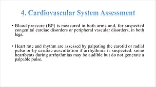 • Blood pressure (BP) is measured in both arms and, for suspected
congenital cardiac disorders or peripheral vascular disorders, in both
legs.
• Heart rate and rhythm are assessed by palpating the carotid or radial
pulse or by cardiac auscultation if arrhythmia is suspected; some
heartbeats during arrhythmias may be audible but do not generate a
palpable pulse.
 
