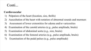 Conti...
Cardiovascular
1) Palpation of the heart (location, size, thrills)
2) Auscultation of the heart with notation of abnormal sounds and murmurs
3) Assessment of lower extremities for edema and/or varicosities
4) Examination of the carotid arteries (e.g., pulse amplitude, bruits)
5) Examination of abdominal aorta (e.g., size, bruits)
6) Examination of the femoral arteries (e.g., pulse amplitude, bruits)
7) Examination of the pedal pulses (e.g., pulse amplitude)
 