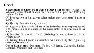 Conti...
Assessment of Chest Pain Using PQRST Mnemonic- Assess the
following characteristics with each new report of pain and following
anyintervention:
(P) Provocative or Palliative: What makes the symptom(s) better or
worse?
(Q) Quality: Describe the symptom(s).
(R) Region or Radiation: Where in the body does the symptom occur?
Is thereradiation or extension of the symptom(s) to another area of the
body?
(S) Severity: On a scale of 1-10, (10 being the worst) how bad is the
symptom(s)?
(T) Timing: Does it occur in association with something else (e.g. eating,
exertion,movement)?
Other Symptoms: Dyspnea, Fatigue, Edema, Cyanosis, Pallor,
Nocturia,Orthopnea and Coughing
 