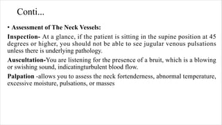 Conti...
• Assessment of The Neck Vessels:
Inspection- At a glance, if the patient is sitting in the supine position at 45
degrees or higher, you should not be able to see jugular venous pulsations
unless there is underlying pathology.
Auscultation-You are listening for the presence of a bruit, which is a blowing
or swishing sound, indicatingturbulent blood flow.
Palpation -allows you to assess the neck fortenderness, abnormal temperature,
excessive moisture, pulsations, or masses
 