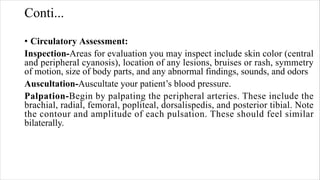 Conti...
• Circulatory Assessment:
Inspection-Areas for evaluation you may inspect include skin color (central
and peripheral cyanosis), location of any lesions, bruises or rash, symmetry
of motion, size of body parts, and any abnormal findings, sounds, and odors
Auscultation-Auscultate your patient’s blood pressure.
Palpation-Begin by palpating the peripheral arteries. These include the
brachial, radial, femoral, popliteal, dorsalispedis, and posterior tibial. Note
the contour and amplitude of each pulsation. These should feel similar
bilaterally.
 