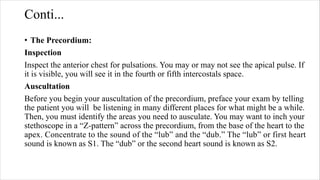 Conti...
• The Precordium:
Inspection
Inspect the anterior chest for pulsations. You may or may not see the apical pulse. If
it is visible, you will see it in the fourth or fifth intercostals space.
Auscultation
Before you begin your auscultation of the precordium, preface your exam by telling
the patient you will be listening in many different places for what might be a while.
Then, you must identify the areas you need to ausculate. You may want to inch your
stethoscope in a “Z‐pattern” across the precordium, from the base of the heart to the
apex. Concentrate to the sound of the “lub” and the “dub.” The “lub” or first heart
sound is known as S1. The “dub” or the second heart sound is known as S2.
 