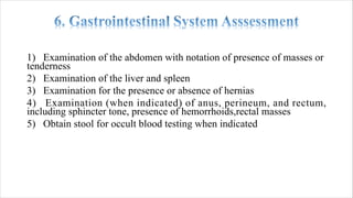 1) Examination of the abdomen with notation of presence of masses or
tenderness
2) Examination of the liver and spleen
3) Examination for the presence or absence of hernias
4) Examination (when indicated) of anus, perineum, and rectum,
including sphincter tone, presence of hemorrhoids,rectal masses
5) Obtain stool for occult blood testing when indicated
 