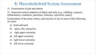 1) Examination of gait and station
2) Inspection and/or palpation of digits and nails (e.g., clubbing, cyanosis,
inflammatory conditions, petechiae, ischemia, infections, nodes)
Examination of the joints, bones, and muscles of one or more of the following
six areas:
a) head and neck
b) spine, ribs, and pelvis
c) right upper extremity
d) left upper extremity
e) right lower extremity
f) left lower extremity
 