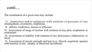 conti....
The examination of a given area may include:
1) Inspection and/or palpation with notation of presence of any
misalignment, asymmetry, crepitation,
2) defects, tenderness, masses or effusions
3) Assessment of range of motion with notation of any pain, crepitation or
contracture
4) Assessment of stability with notation of any dislocation, subluxation, or
laxity
5) Assessment of muscle strength and tone (e.g., flaccid, cogwheel, spastic)
with notation of any atrophy or abnormal movements
 