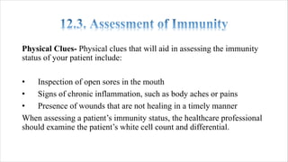 Physical Clues- Physical clues that will aid in assessing the immunity
status of your patient include:
• Inspection of open sores in the mouth
• Signs of chronic inflammation, such as body aches or pains
• Presence of wounds that are not healing in a timely manner
When assessing a patient’s immunity status, the healthcare professional
should examine the patient’s white cell count and differential.
 