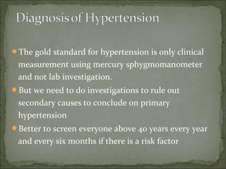 The gold standard for hypertension is only clinical
measurement using mercury sphygmomanometer
and not lab investigation.
But we need to do investigations to rule out
secondary causes to conclude on primary
hypertension
Better to screen everyone above 40 years every year
and every six months if there is a risk factor
 