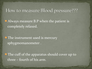 Always measure B.P when the patient is
completely relaxed.
The instrument used is mercury
sphygmomanometer .
The cuff of the apparatus should cover up to
three – fourth of his arm.
 