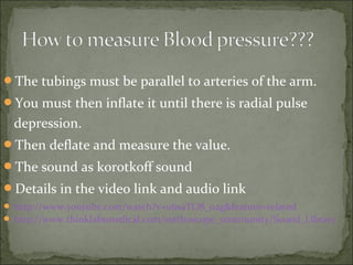 The tubings must be parallel to arteries of the arm.
You must then inflate it until there is radial pulse
depression.
Then deflate and measure the value.
The sound as korotkoff sound
Details in the video link and audio link
 http://www.youtube.com/watch?v=u6saTO8_o2g&feature=related
 http://www.thinklabsmedical.com/stethoscope_community/Sound_Library
 