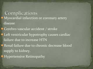 Myocardial infarction or coronary artery
disease
Cerebro vascular accident / stroke
Left ventricular hypotrophy causes cardiac
failure due to increase HTN
Renal failure due to chronic decrease blood
supply to kidney.
Hypertensive Retinopathy
 
