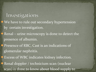 We have to rule out secondary hypertension
by certain investigation.
Renal – urine microscopy is done to detect the
presence of albumin.
Presence of RBC, Cast is an indications of
glomerular nephritis.
Excess of WBC indicates kidney infection.
Renal doppler / technicium scan (nuclear
scan) is done to know about blood supply to
 