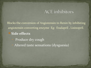 Blocks the conversion of Angiotensin to Renin by inhibiting
angiotensin converting enzyme Eg: Enalapril , Lisinopril.
Side effects
• Produce dry cough
• Altered taste sensations (dysguesia)
 
