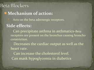 Mechanism of action:
• Acts on the beta adrenergic receptors.
Side effects:
• Can precipitate asthma in asthmatics-Beta
receptors are present on the bronchus causing broncho
constriction.
• Decreases the cardiac output as well as the
heart rate.
• Can increase the cholesterol level.
• Can mask hypoglycemia in diabetics
 