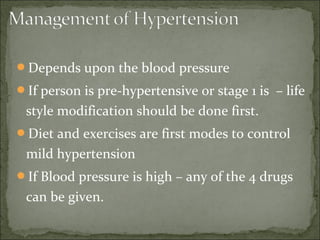 Depends upon the blood pressure
If person is pre-hypertensive or stage 1 is – life
style modification should be done first.
Diet and exercises are first modes to control
mild hypertension
If Blood pressure is high – any of the 4 drugs
can be given.
 