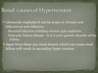 Glomerulo nephritis It can be acute or chronic and
infective or non infective.
. Bacterial infection of kidney-chronic pylo-nephritis.
. Polycystic kidney disease – It is a cystic genetic disorder of the
kidney.
Apart from these any renal disease which can cause renal
failure will result in secondary hyper tension.
 