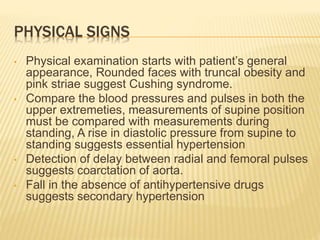 PHYSICAL SIGNS
• Physical examination starts with patient’s general
appearance, Rounded faces with truncal obesity and
pink striae suggest Cushing syndrome.
• Compare the blood pressures and pulses in both the
upper extremeties, measurements of supine position
must be compared with measurements during
standing, A rise in diastolic pressure from supine to
standing suggests essential hypertension
• Detection of delay between radial and femoral pulses
suggests coarctation of aorta.
• Fall in the absence of antihypertensive drugs
suggests secondary hypertension
 