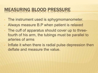 MEASURING BLOOD PRESSURE
• The instrument used is sphygmomanometer.
• Always measure B.P when patient is relaxed
• The cuff of apparatus should cover up to three-
fourth of his arm, the tubings must be parallel to
arteries of arms
• Inflate it when there is radial pulse depression then
deflate and measure the value.
 