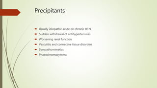 Precipitants
 Usually idiopathic acute on chronic HTN
 Sudden withdrawal of antihypertensives
 Worsening renal function
 Vasculitis and connective tissue disorders
 Sympathomimetics
 Phaeochromocytoma
 