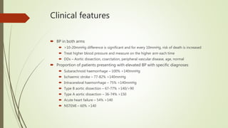 Clinical features
 BP in both arms
 >10-20mmHg difference is significant and for every 10mmHg, risk of death is increased
 Treat higher blood pressure and measure on the higher arm each time
 DDx – Aortic dissection, coarctation, peripheral vascular disease, age, normal
 Proportion of patients presenting with elevated BP with specific diagnoses
 Subarachnoid haemorrhage – 100% >140mmHg
 Ischaemic stroke – 77-82% >140mmHg
 Intracerebral haemorrhage – 75% >140mmHg
 Type B aortic dissection – 67-77% >140/>90
 Type A aortic dissection – 36-74% >150
 Acute heart failure – 54% >140
 NSTEMI – 60% >140
 