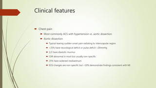 Clinical features
 Chest pain
 Most commonly ACS with hypertension vs. aortic dissection
 Aortic dissection
 Typical tearing sudden onset pain radiating to interscapular region
 <25% have neurological deficit or pulse deficit >20mmHg
 1/3 have diastolic murmur
 CXR abnormal in most but usually non-specific
 25% have widened mediastinum
 ECG changes are non-specific but <10% demonstrate findings consistent with MI
 