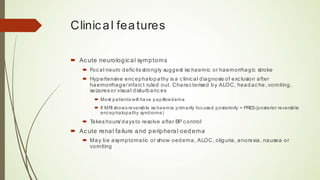 Clinical features
 Acute neurological symptoms
 Focal neuro deficits strongly suggest ischaemic or haemorrhagic stroke
 Hypertensive encephalopathy is a clinical diagnosis of exclusion after
haemorrhage/infarct ruled out. Characterised by ALOC, headache, vomiting, seizures or
visual disturbances
 Most patients will have papilloedema
 If MRI shows reversible ischaemia primarily focused posteriorly = PRES (posterior reversible
encephalopathy syndrome)
 Takes hours/days to resolve after BP control
 Acute renal failure and peripheral oedema
 May be asymptomatic or show oedema, ALOC, oliguria, anorexia, nausea or vomiting
Clinical features
´ Ac ute neurological symptoms
´ Focal neuro defic its strongly suggest ischaemic or haemorrhagic stroke
´ Hypertensive encephalopathy is a c linical diagnosis of exc lusion after
haemorrhage/ infarct ruled out. Charac terised by ALOC, headache, vomiting,
seizures or visual disturbances
´ Most patients will have papilloedema
´ If MRI shows reversible ischaemia primarily focused posteriorly = PRES(posterior reversible
encephalopathy syndrome)
´ Takes hours/ days to resolve after BP control
´ Ac ute renal failure and peripheral oedema
´ May be asymptomatic or show oedema, ALOC, oliguria, anorexia, nausea or
vomiting
 