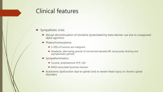 Clinical features
 Sympathetic crisis
 Abrupt discontinuation of clonidine (potentiated by beta-blocker use due to unopposed
alpha agonism)
 Phaeochromocytoma
 5-20% of tumours are malignant
 Headache, alternating periods of normal and elevated BP, tachycardia, flushing and
asymptomatic periods
 Sympathomimetics
 Cocaine, amphetamine, PCP, LSD
 MAOi-associated tyramine reaction
 Autonomic dysfunction due to spinal cord or severe head injury or chronic spinal
disorders
 