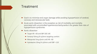 Treatment
 Goal is to minimise end-organ damage while avoiding hypoperfusion of cerebral,
coronary and renovascular beds
 Acute aortic dissection is the exception as risk of morbidity and mortality
associated with uncontrolled hypertension/tachycardia is far greater than risks of
hypoperfusion syndromes
 Aortic dissection
 Target HR <60 and SBP 100-140
 Fentanyl 50mcg IV q10min targeting comfort
 Metoprolol 5mg q5min until HR <60
 Hydralazine 10mg IV q10min until SBP <120
 