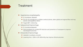 Treatment
 Hypertensive encephalopathy
 IV nicardipine, labetalol
 Do not use nitroglycerin as dilates cerebral arteries, alters global and regional flow and may
worsen autoregulatory failure
 Target DBP <110mmHg
 Subarachnoid haemorrhage
 IV nicardipine/labetalol
 Oral nimodipine for modest BP reduction and prevention of vasospasm to improve
neurological outcomes
 Intracerebral haemorrhage
 Labetalol, nicardipine, esmolol
 Lowering from >180 to 120-160mmHg may improve clinical outcomes
 