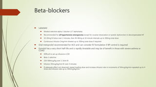 Beta-blockers
 Labetalol
 Modest selective alpha-1 blocker (1:7 alpha:beta)
 Recommended for all hypertensive emergencies except for cocaine intoxication or systolic dysfunction in decompensated HF
 10-20mg IV bolus over 2 minutes, then 40-80mg at 10 minute intervals up to 300mg total dose
 Continuous infusion 2mg/min titrated up to 300mg total dose if required
 Oral metoprolol recommended for ACS and can consider IV formulation if BP control is required
 Esmolol has a very short half-life and is rapidly titratable and may be of benefit in those with severe asthma or
COAD
 Difficult to set up infusions in ED
 Beta-1 selective
 250-500mcg/kg over 1-3min IV
 Infusion 50mcg/kg/min IV over 4 minutes
 If adequate effect not observed, repeat loading dose and increase infusion rate in increments of 50mcg/kg/min repeated up to 4
times and infusion rate up to 300mcg/kg/min
 