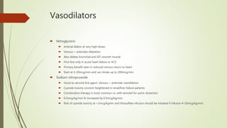 Vasodilators
 Nitroglycerin
 Arterial dilator at very high doses
 Venous > arteriolar dilatation
 Also dilates bronchial and GIT smooth muscle
 First-line only in acute heart failure or ACS
 Primary benefit seen in reduced venous return to heart
 Start at 5-20mcg/min and can titrate up to 200mcg/min
 Sodium nitroprusside
 Good as second-line agent. Venous > arteriolar vasodilation
 Cyanide toxicity concern heightened in renal/liver failure patients
 Combination therapy is most common i.e. with esmolol for aortic dissection
 0.5mcg/kg/min IV increased by 0.5mcg/kg/min
 Risk of cyanide toxicity at >2mcg/kgmin and thiosulfate infusion should be initiated if infusion 4-10mcg/kg/min
 