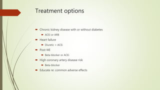 Treatment options
 Chronic kidney disease with or without diabetes
 ACEi or ARB
 Heart failure
 Diuretic + ACEi
 Post-MI
 Beta-blocker or ACEi
 High coronary artery disease risk
 Beta-blocker
 Educate re: common adverse effects
 