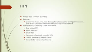 HTN
 Primary most common (essential)
 Secondary
 Chronic renal disease, renal artery stenosis, phaeochromocytoma, Cushing’s, thyrotoxicosis,
sleep apnoea, coarctation of aorta, stimulant use, NSAID’s, hypercalcaemia
 Investigation for secondary causes indicated if:
 Drug-resistant HTN
 Abrupt onset HTN
 Onset <30yo
 Exacerbation of previously controlled HTN
 Onset of diastolic HTN in adults >=65yo
 Unprovoked or excessive hypokalaemia
 