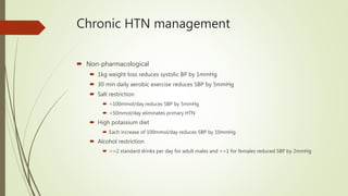 Chronic HTN management
 Non-pharmacological
 1kg weight loss reduces systolic BP by 1mmHg
 30 min daily aerobic exercise reduces SBP by 5mmHg
 Salt restriction
 <100mmol/day reduces SBP by 5mmHg
 <50mmol/day eliminates primary HTN
 High potassium diet
 Each increase of 100mmol/day reduces SBP by 10mmHg
 Alcohol restriction
 <=2 standard drinks per day for adult males and <=1 for females reduced SBP by 2mmHg
 