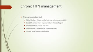 Chronic HTN management
 Pharmacological control
 Alpha blockers should not be first-line as increase mortality
 Good BP control more important than choice of agent
 Thiazide/CCB/ACEi/ARB first-line
 Thiazide/CCB if dark skin (ACEi less effective)
 Chronic renal disease – ACEi/ARB
 