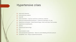 Hypertensive crises
 Acute aortic dissection
 Acute pulmonary oedema
 Acute MI
 Acute renal failure – check for renal bruits, proteinuria, creatinine
 Severe pre-eclampsia/HELLP/eclampsia – proteinuria, haemolysis, LFT, plt’s
 Hypertensive retinopathy – Retinal haemorrhages, cotton-wool spots, hard exudates
 Hypertensive encephalopathy
 Epistaxis
 Subarachnoid haemorrhage
 ICH
 Acute ischaemic stroke
 Acute perioperative hypertension – failure to control bleeding with direct pressure
 Sympathetic crisis – Drugs or phaeochromocytoma
 