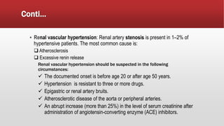 Conti…
▪ Renal vascular hypertension: Renal artery stenosis is present in 1–2% of
hypertensive patients. The most common cause is:
 Atherosclerosis
 Excessive renin release
Renal vascular hypertension should be suspected in the following
circumstances:
 The documented onset is before age 20 or after age 50 years.
 Hypertension is resistant to three or more drugs.
 Epigastric or renal artery bruits.
 Atherosclerotic disease of the aorta or peripheral arteries.
 An abrupt increase (more than 25%) in the level of serum creatinine after
administration of angiotensin-converting enzyme (ACE) inhibitors.
 