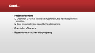 Conti…
▪ Pheochromocytoma
 Uncommon, 0.1% of all patients with hypertension, two individuals per million
population.
 Blood pressure elevation caused by the catecholamine.
▪ Coarctation of the aorta
▪ Hypertension associated with pregnancy
 