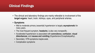Clinical Findings
▪ The clinical and laboratory findings are mainly referable to involvement of the
target organs: heart, brain, kidneys, eyes, and peripheral arteries.
▪ Symptoms
▪ Mild to moderate primary (essential) hypertension is largely asymptomatic for
many years.
▪ The most frequent symptom, headache, is also very nonspecific.
▪ Accelerated hypertension is associated with somnolence, confusion, visual
disturbances, and nausea and vomiting (Hypertensive Encephalopathy).
▪ Secondary HTN symptoms maybe exist.
▪ Complication symptoms
 
