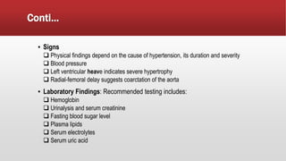 Conti…
▪ Signs
 Physical findings depend on the cause of hypertension, its duration and severity
 Blood pressure
 Left ventricular heave indicates severe hypertrophy
 Radial-femoral delay suggests coarctation of the aorta
▪ Laboratory Findings: Recommended testing includes:
 Hemoglobin
 Urinalysis and serum creatinine
 Fasting blood sugar level
 Plasma lipids
 Serum electrolytes
 Serum uric acid
 