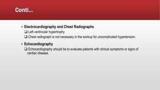 Conti…
▪ Electrocardiography and Chest Radiographs
 Left ventricular hypertrophy
 Chest radiograph is not necessary in the workup for uncomplicated hypertension.
▪ Echocardiography
 Echocardiography should be to evaluate patients with clinical symptoms or signs of
cardiac disease.
 