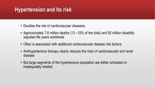 Hypertension and Its risk
▪ Doubles the risk of cardiovascular diseases.
▪ Approximately 7.6 million deaths (13 –15% of the total) and 92 million disability
adjusted life years worldwide
▪ Often is associated with additional cardiovascular disease risk factors.
▪ Antihypertensive therapy clearly reduces the risks of cardiovascular and renal
disease
▪ But large segments of the hypertensive population are either untreated or
inadequately treated.
 