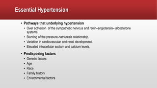 Essential Hypertension
▪ Pathways that underlying hypertension
• Over activation of the sympathetic nervous and renin–angiotensin– aldosterone
systems.
• Blunting of the pressure-natriuresis relationship.
• Variation in cardiovascular and renal development.
• Elevated intracellular sodium and calcium levels.
▪ Predisposing factors
▪ Genetic factors
▪ Age
▪ Race
▪ Family history
▪ Environmental factors
 