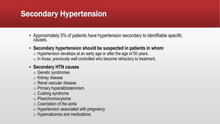 Secondary Hypertension
▪ Approximately 5% of patients have hypertension secondary to identifiable specific
causes.
▪ Secondary hypertension should be suspected in patients in whom:
o Hypertension develops at an early age or after the age of 50 years.
o In those, previously well controlled who become refractory to treatment.
▪ Secondary HTN causes
o Genetic syndromes
o Kidney disease
o Renal vascular disease
o Primary hyperaldosteronism
o Cushing syndrome
o Pheochromocytoma
o Coarctation of the aorta
o Hypertension associated with pregnancy
o Hypercalcemia and medications.
 