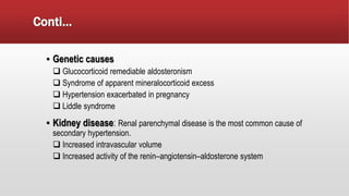Conti…
▪ Genetic causes
 Glucocorticoid remediable aldosteronism
 Syndrome of apparent mineralocorticoid excess
 Hypertension exacerbated in pregnancy
 Liddle syndrome
▪ Kidney disease: Renal parenchymal disease is the most common cause of
secondary hypertension.
 Increased intravascular volume
 Increased activity of the renin–angiotensin–aldosterone system
 