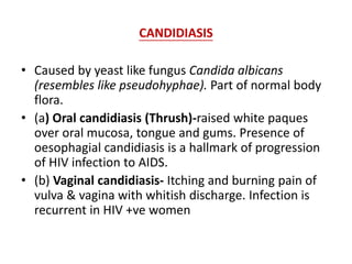 CANDIDIASIS
• Caused by yeast like fungus Candida albicans
(resembles like pseudohyphae). Part of normal body
flora.
• (a) Oral candidiasis (Thrush)-raised white paques
over oral mucosa, tongue and gums. Presence of
oesophagial candidiasis is a hallmark of progression
of HIV infection to AIDS.
• (b) Vaginal candidiasis- Itching and burning pain of
vulva & vagina with whitish discharge. Infection is
recurrent in HIV +ve women
 